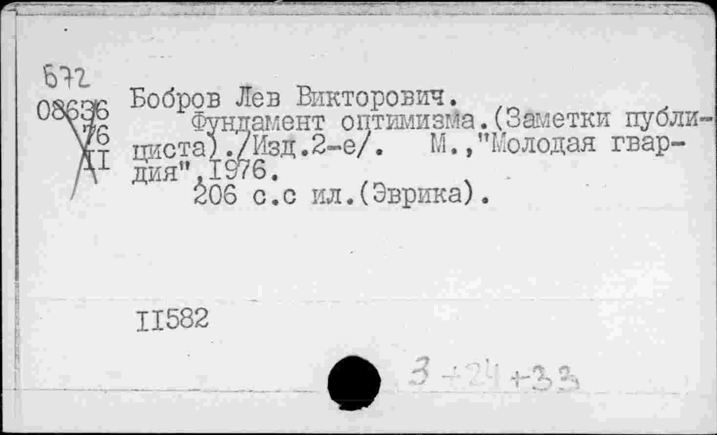 ﻿
Бобров Лев Викторович. пистаУ^^Йзд.2-е/. М. дия’’.1976.
306 с.с ил.(Эврика).
амент оптимизма.(Заметки публи-'Изд.2-е/.	М.»’’Молодая гвар-
11582